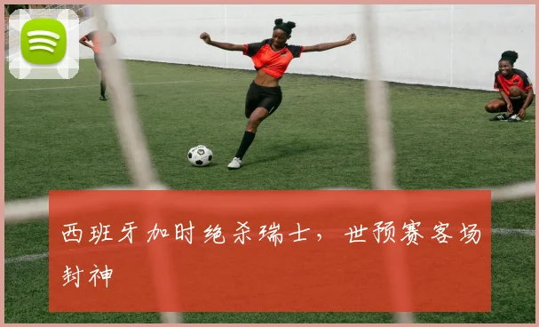 西班牙加时绝杀瑞士，世预赛客场封神