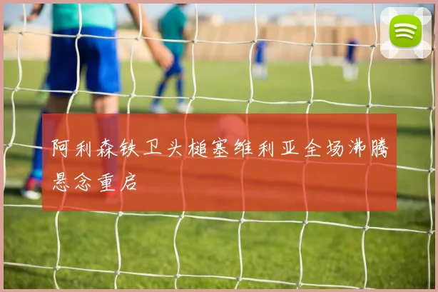 阿利森铁卫头槌塞维利亚全场沸腾悬念重启