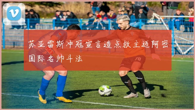 苏亚雷斯冲冠宣言造点救主迈阿密国际名帅斗法