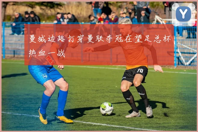 曼城边路打穿曼联夺冠在望足总杯热血一战
