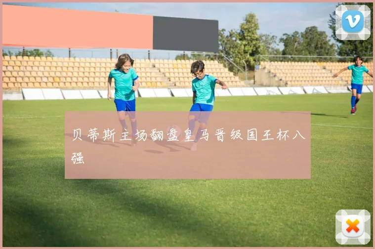 贝蒂斯主场翻盘皇马晋级国王杯八强
