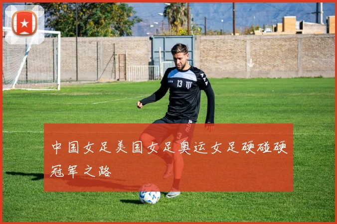 中国女足美国女足奥运女足硬碰硬冠军之路