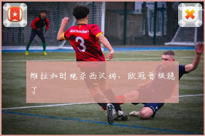 维拉加时绝杀西汉姆，欧冠晋级稳了