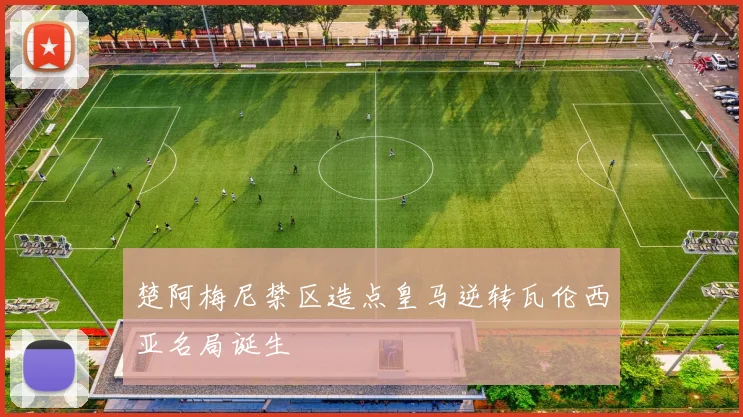 楚阿梅尼禁区造点皇马逆转瓦伦西亚名局诞生