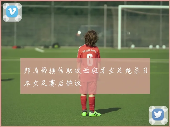 邦马蒂横传助攻西班牙女足绝杀日本女足赛后热议