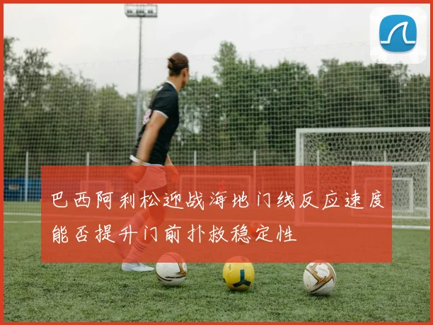 巴西阿利松迎战海地门线反应速度能否提升门前扑救稳定性