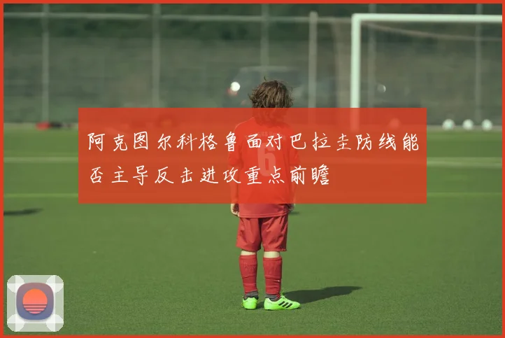 阿克图尔科格鲁面对巴拉圭防线能否主导反击进攻重点前瞻
