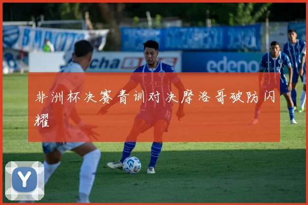 非洲杯决赛青训对决摩洛哥破防闪耀