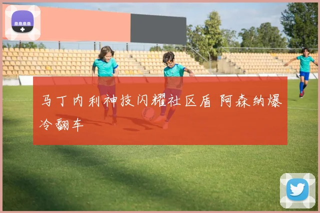 马丁内利神技闪耀社区盾 阿森纳爆冷翻车
