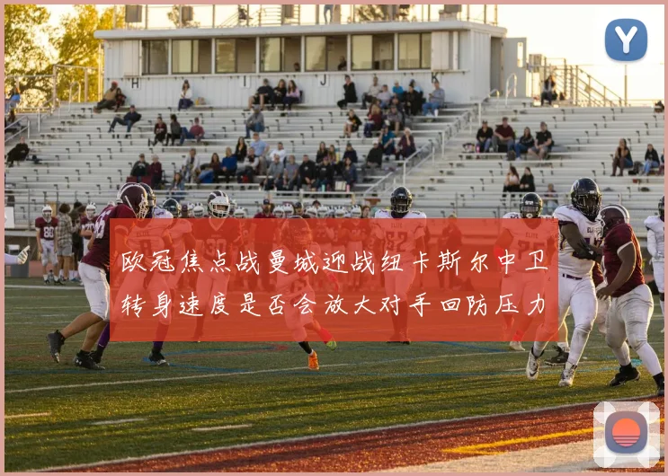 欧冠焦点战曼城迎战纽卡斯尔中卫转身速度是否会放大对手回防压力