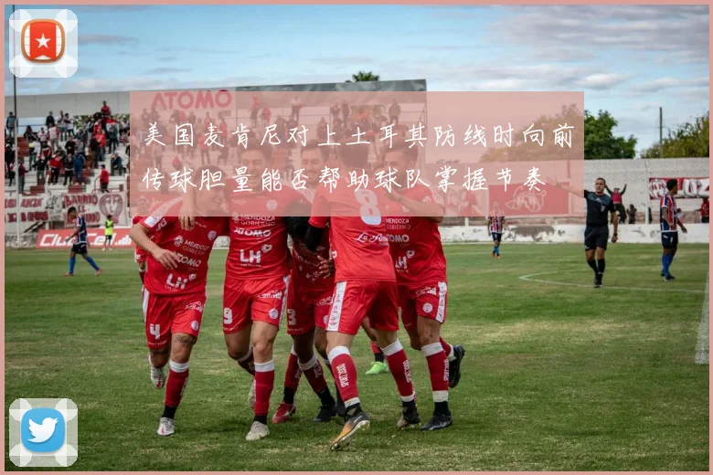 美国麦肯尼对上土耳其防线时向前传球胆量能否帮助球队掌握节奏