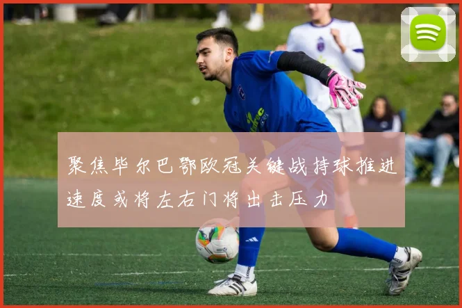 聚焦毕尔巴鄂欧冠关键战持球推进速度或将左右门将出击压力