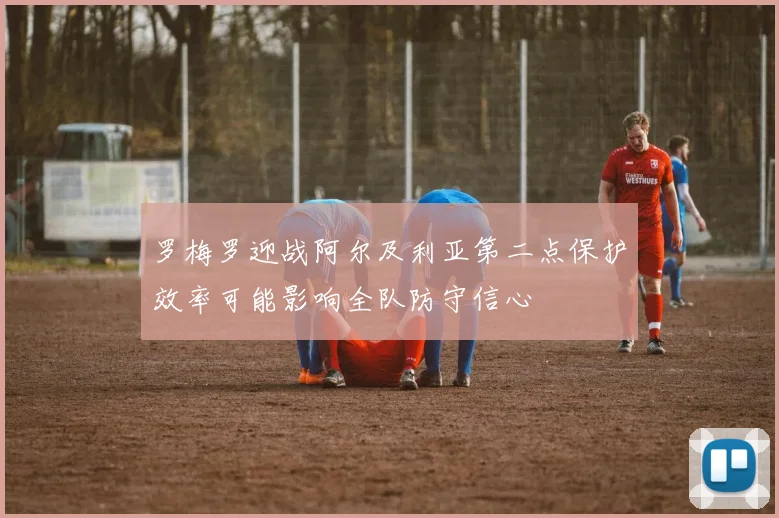 罗梅罗迎战阿尔及利亚第二点保护效率可能影响全队防守信心