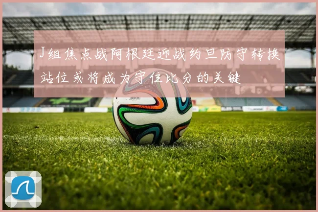 J组焦点战阿根廷迎战约旦防守转换站位或将成为守住比分的关键