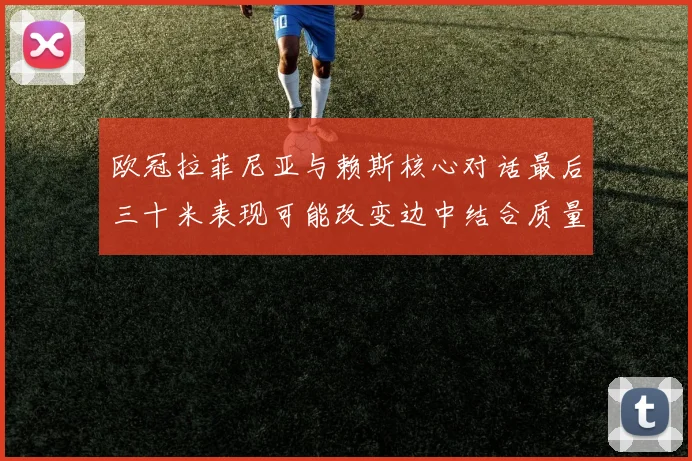 欧冠拉菲尼亚与赖斯核心对话最后三十米表现可能改变边中结合质量
