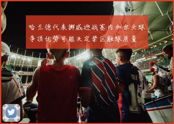 哈兰德代表挪威迎战塞内加尔头球争顶优势可能决定禁区触球质量