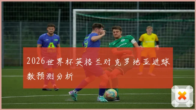 2026世界杯英格兰对克罗地亚进球数预测分析