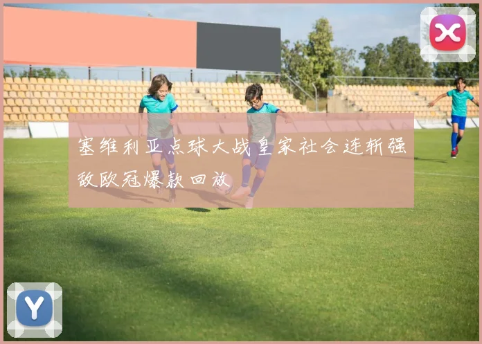 塞维利亚点球大战皇家社会连斩强敌欧冠爆款回放