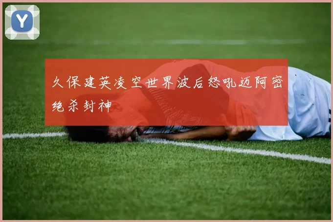久保建英凌空世界波后怒吼迈阿密绝杀封神