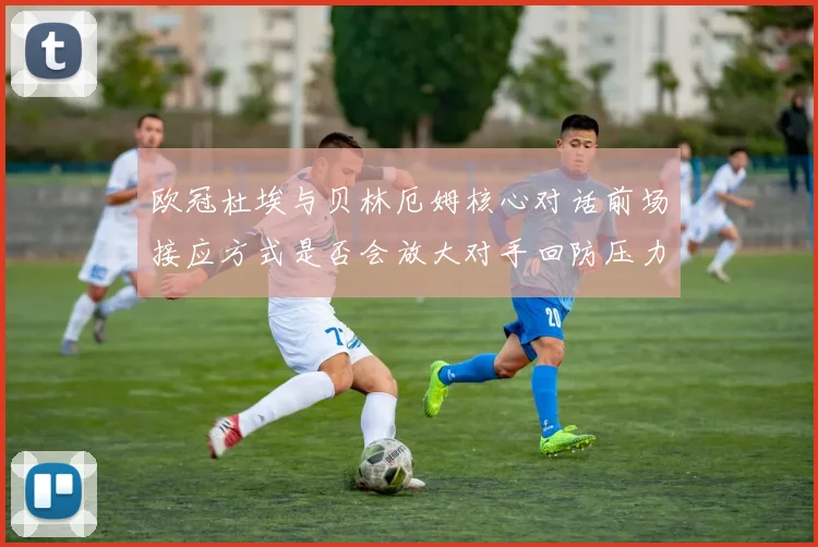 欧冠杜埃与贝林厄姆核心对话前场接应方式是否会放大对手回防压力