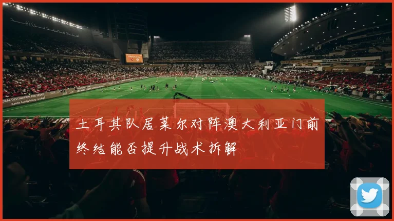 土耳其队居莱尔对阵澳大利亚门前终结能否提升战术拆解