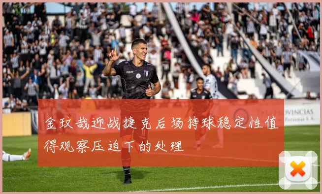 金玟哉迎战捷克后场持球稳定性值得观察压迫下的处理
