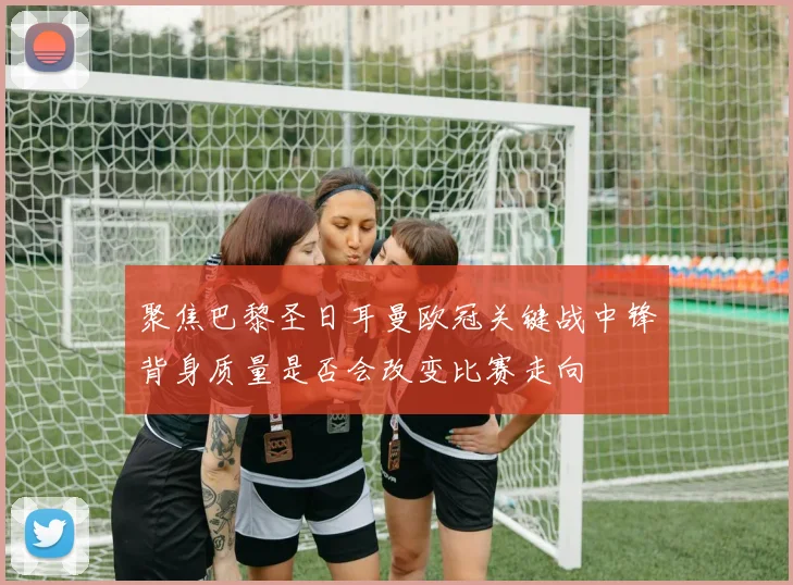 聚焦巴黎圣日耳曼欧冠关键战中锋背身质量是否会改变比赛走向
