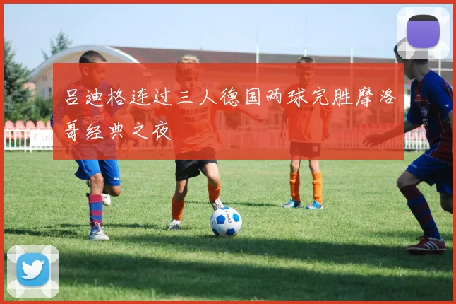 吕迪格连过三人德国两球完胜摩洛哥经典之夜