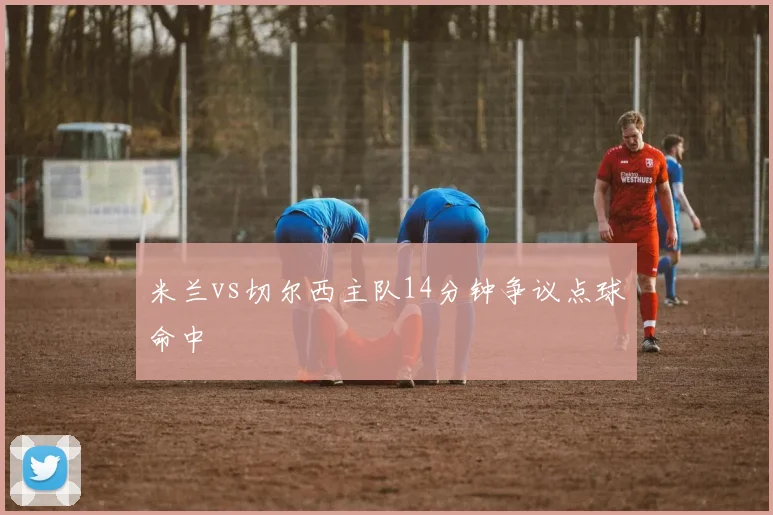 米兰vs切尔西主队14分钟争议点球命中