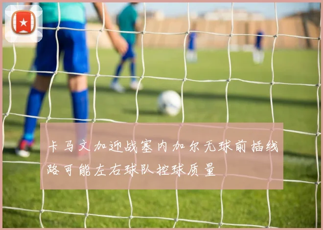 卡马文加迎战塞内加尔无球前插线路可能左右球队控球质量