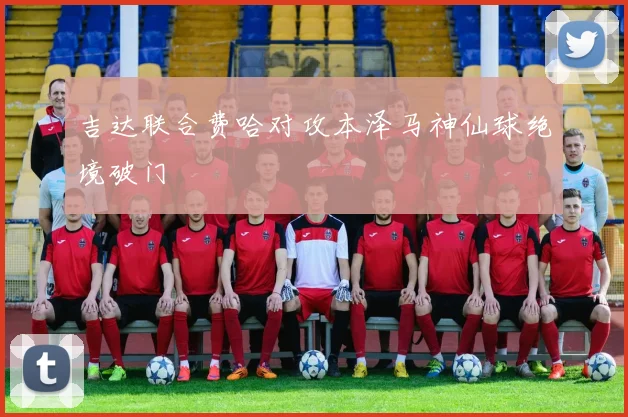 吉达联合费哈对攻本泽马神仙球绝境破门