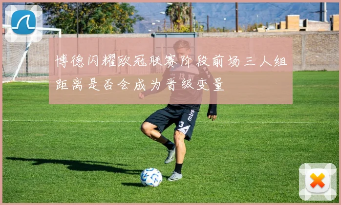 博德闪耀欧冠联赛阶段前场三人组距离是否会成为晋级变量